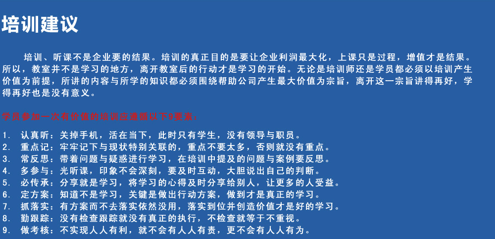 培訓建議
培訓、聽課不是企業(yè)要的結果。培訓的真正目的是要讓企業(yè)利潤最大化，上課只是過程，增值才是結果。所以，教室并不是學習的地方，離開教室后的行動才是學習的開始。無論是培訓師還是學員都必須以培訓產(chǎn)生價值為前提，所講的內容與所學的知識都必須圍繞幫助公司產(chǎn)生最大價值為宗旨，離開這一宗旨講得再好，學得再好也是沒有意義。
學員參加一次有價值的培訓應遵循以下9要素
1.認真聽：關掉手機，活在當下，此時只有學生，沒有領導與職員。
2.重點記：牢牢記下與現(xiàn)狀特別關聯(lián)的，重點不要太多，否則就沒有重點。
3.常反思：帶著問題與疑惑進行學習，在培訓中提及的問題與案例要反思。
4.多參與：光聽課，印象不會深刻，要及時互動，大膽說出自己的判斷。
5.必傳承：分享就是學習，將學習的心得及時分享給別人，讓更多的人受益。
6.定方案：知道不是學習，關鍵是做出行動方案，做到才是真正的學習。
7.抓落實：有方案而不去落實依然沒用，落實到位并創(chuàng)造價值才是好的學習。
8.勤跟蹤：沒有檢查跟蹤就沒有真正的執(zhí)行，不檢查就等于不重視。
9.做考核：不實現(xiàn)人人有利，就不會有人人有責，更不會有人人有為。
