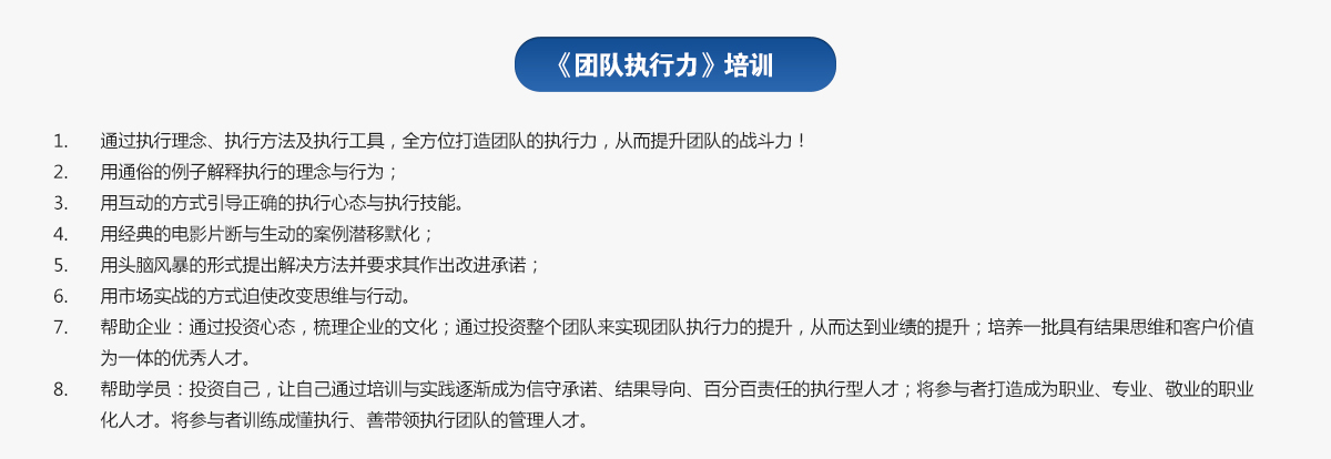 團(tuán)隊(duì)執(zhí)行力培訓(xùn)
1.通過執(zhí)行理念、執(zhí)行方法及執(zhí)行工具，全方位打造團(tuán)隊(duì)的執(zhí)行力，從而提升團(tuán)隊(duì)的戰(zhàn)斗力！
2.用通俗的例子解釋執(zhí)行的理念與行為；
3.用互動(dòng)的方式引導(dǎo)正確的執(zhí)行心態(tài)與執(zhí)行技能。
4.用經(jīng)典的電影片斷與生動(dòng)的案例潛移默化；
5.用頭腦風(fēng)暴的形式提出解決方法并要求其作出改進(jìn)承諾；
6.用市場(chǎng)實(shí)戰(zhàn)的方式迫使改變思維與行動(dòng)。
7.幫助企業(yè)：通過投資心態(tài)，梳理企業(yè)的文化；通過投資整個(gè)團(tuán)隊(duì)來實(shí)現(xiàn)團(tuán)隊(duì)執(zhí)行力的提升，從而達(dá)到業(yè)績的提升；培養(yǎng)一批具有結(jié)果思維和客戶價(jià)值為一體的優(yōu)秀人才。
8.幫助學(xué)員：投資自己，讓自己通過培訓(xùn)與實(shí)踐逐漸成為信守承諾、結(jié)果導(dǎo)向、百分百責(zé)任的執(zhí)行型人才；將參與者打造成為職業(yè)、專業(yè)、敬業(yè)的職業(yè)化人才。將參與者訓(xùn)練成懂執(zhí)行、善帶領(lǐng)執(zhí)行團(tuán)隊(duì)的管理人才。