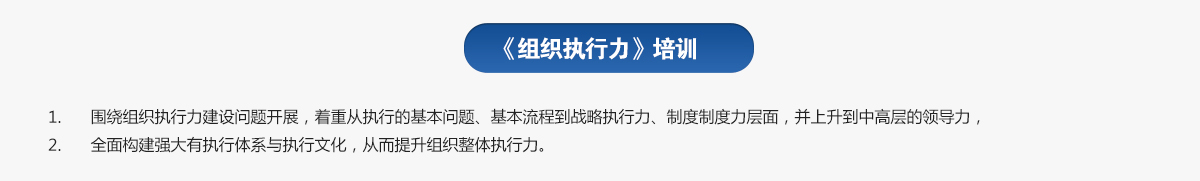 組織執(zhí)行力培訓(xùn)
1.圍繞組織執(zhí)行力建設(shè)問題開展，著重從執(zhí)行的基本問題、基本流程到戰(zhàn)略執(zhí)行力、制度制度力層面，并上升到中高層的領(lǐng)導(dǎo)力，
2.全面構(gòu)建強(qiáng)大有執(zhí)行體系與執(zhí)行文化，從而提升組織整體執(zhí)行力。