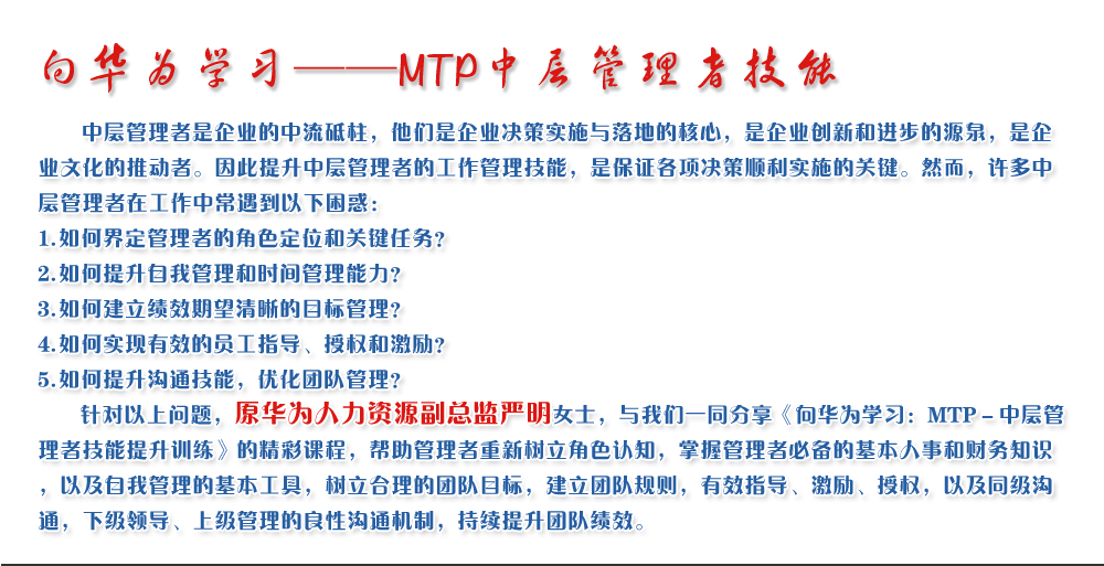 向華為學(xué)習(xí)——MTP中層管理者技能
   中層管理者是企業(yè)的中流砥柱，他們是企業(yè)決策實施與落地的核心，是企業(yè)創(chuàng)新和進(jìn)步的源泉，是企業(yè)文化的推動者。因此提升中層管理者的工作管理技能，是保證各項決策順利實施的關(guān)鍵。然而，許多中層管理者在工作中常遇到以下困惑：
1. 如何界定管理者的角色定位和關(guān)鍵任務(wù)？
2. 如何提升自我管理和時間管理能力？
3. 如何建立績效期望清晰的目標(biāo)管理？
4. 如何實現(xiàn)有效的員工指導(dǎo)、授權(quán)和激勵？
5. 如何提升溝通技能，優(yōu)化團(tuán)隊管理？
   針對以上問題，原華為人力資源副總監(jiān)嚴(yán)明女士，與我們一同分享《向華為學(xué)習(xí)：MTP－中層管理者技能提升訓(xùn)練》的精彩課程，幫助管理者重新樹立角色認(rèn)知，掌握管理者必備的基本人事和財務(wù)知識，以及自我管理的基本工具，樹立合理的團(tuán)隊目標(biāo)，建立團(tuán)隊規(guī)則，有效指導(dǎo)、激勵、授權(quán)，以及同級溝通，下級領(lǐng)導(dǎo)、上級管理的良性溝通機(jī)制，持續(xù)提升團(tuán)隊績效。