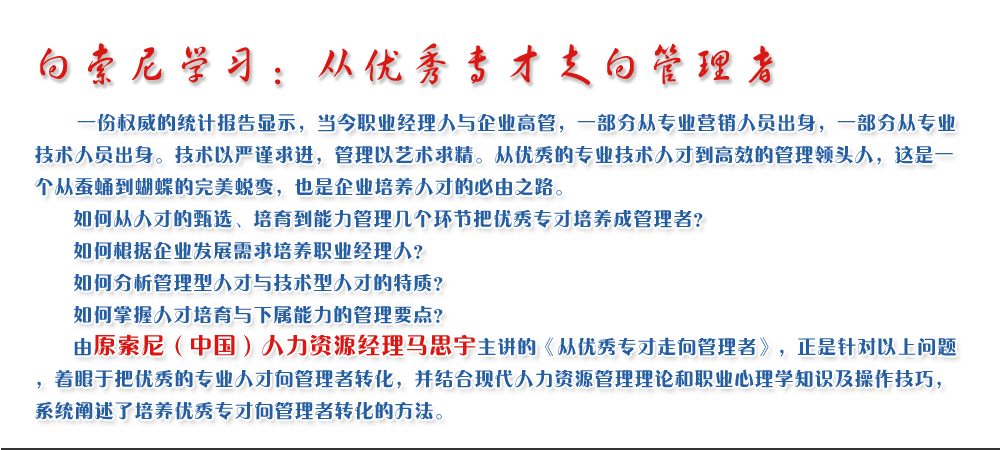 向索尼學(xué)習(xí)：從優(yōu)秀專才走向管理者
   一份權(quán)威的統(tǒng)計報告顯示，當(dāng)今職業(yè)經(jīng)理人與企業(yè)高管，一部分從專業(yè)營銷人員出身，一部分從專業(yè)技術(shù)人員出身。技術(shù)以嚴(yán)謹(jǐn)求進(jìn)，管理以藝術(shù)求精。從優(yōu)秀的專業(yè)技術(shù)人才到高效的管理領(lǐng)頭人，這是一個從蠶蛹到蝴蝶的完美蛻變，也是企業(yè)培養(yǎng)人才的必由之路。
   如何從人才的甄選、培育到能力管理幾個環(huán)節(jié)把優(yōu)秀專才培養(yǎng)成管理者？ 
   如何根據(jù)企業(yè)發(fā)展需求培養(yǎng)職業(yè)經(jīng)理人？ 
   如何分析管理型人才與技術(shù)型人才的特質(zhì)？ 
   如何掌握人才培育與下屬能力的管理要點？ 
   由原索尼（中國）人力資源經(jīng)理馬思宇主講的《從優(yōu)秀專才走向管理者》，正是針對以上問題，著眼于把優(yōu)秀的專業(yè)人才向管理者轉(zhuǎn)化，并結(jié)合現(xiàn)代人力資源管理理論和職業(yè)心理學(xué)知識及操作技巧，系統(tǒng)闡述了培養(yǎng)優(yōu)秀專才向管理者轉(zhuǎn)化的方法。