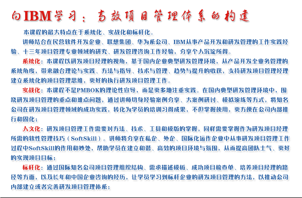 向IBM學(xué)習(xí)：高效項目管理體系的構(gòu)建 
   本課程的最大特點在于系統(tǒng)化、實戰(zhàn)化和標(biāo)桿化。
   講師結(jié)合在民營軟件開發(fā)企業(yè)、聯(lián)想集團(tuán)、華為系公司、IBM從事產(chǎn)品開發(fā)和研發(fā)管理的工作實踐經(jīng)驗、十三年項目管理專業(yè)領(lǐng)域的研究、研發(fā)管理咨詢工作經(jīng)驗，分享個人沉淀所得。
   系統(tǒng)化：本課程以研發(fā)項目經(jīng)理的視角，基于國內(nèi)企業(yè)典型研發(fā)管理環(huán)境，從產(chǎn)品開發(fā)全業(yè)務(wù)管理的系統(tǒng)角度，帶來融合理論與實踐、方法與指導(dǎo)、技術(shù)與管理、趨勢與提升的收獲，支持研發(fā)項目管理經(jīng)理建立系統(tǒng)化的項目管理思維，更好的執(zhí)行研發(fā)項目管理工作。
   實戰(zhàn)化：本課程不是PMBOK的理論性宣導(dǎo)，而是更多地注重實踐。在國內(nèi)典型研發(fā)管理環(huán)境中，圍繞研發(fā)項目管理的重點和難點問題，通過講師切身經(jīng)驗案例分享、大案例研討、模擬演練等方式，將知名公司在研發(fā)項目管理領(lǐng)域的成功實踐，轉(zhuǎn)化為學(xué)員的培訓(xùn)習(xí)得成果，不但掌握使用，更方便在公司內(nèi)部推行和固化；
   人文化：研發(fā)項目管理工作需要對方法、技術(shù)、工具和模版的掌握，同樣需要掌握作為研發(fā)項目經(jīng)理所需的軟性管理技巧（SoftSkill）。講師將分享在私企、外企、國際化運作企業(yè)中從事研發(fā)項目管理工作過程中SoftSkill的作用和妙處，幫助學(xué)員在建立和諧、高效的項目環(huán)境與氛圍，從而提高團(tuán)隊士氣、更好的實現(xiàn)項目目標(biāo)；
   標(biāo)桿化：通過國際知名公司項目管理組織結(jié)構(gòu)、需求描述模板、成功項目檢查單、培養(yǎng)項目經(jīng)理的路徑等方面，以及長年和中國企業(yè)咨詢的經(jīng)歷，讓學(xué)員學(xué)習(xí)到標(biāo)桿企業(yè)的研發(fā)項目管理的方法，以推動公司內(nèi)部建立或者完善研發(fā)項目管理體系；