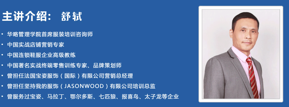 主講介紹：舒軾
? 華略管理學(xué)院首席服裝培訓(xùn)咨詢師
? 中國實(shí)戰(zhàn)店鋪營銷專家
? 中國連鎖鞋服企業(yè)高級(jí)教練
? 中國著名實(shí)戰(zhàn)終端零售訓(xùn)練專家、品牌策劃師
? 曾擔(dān)任法國寶姿服飾（國際）有限公司營銷總經(jīng)理
? 曾擔(dān)任堅(jiān)持我的服飾（JASONWOOD）有限公司培訓(xùn)總監(jiān)
? 曾服務(wù)過寶姿、馬拉丁、鄂爾多斯、七匹狼、報(bào)喜鳥、太子龍等企業(yè)