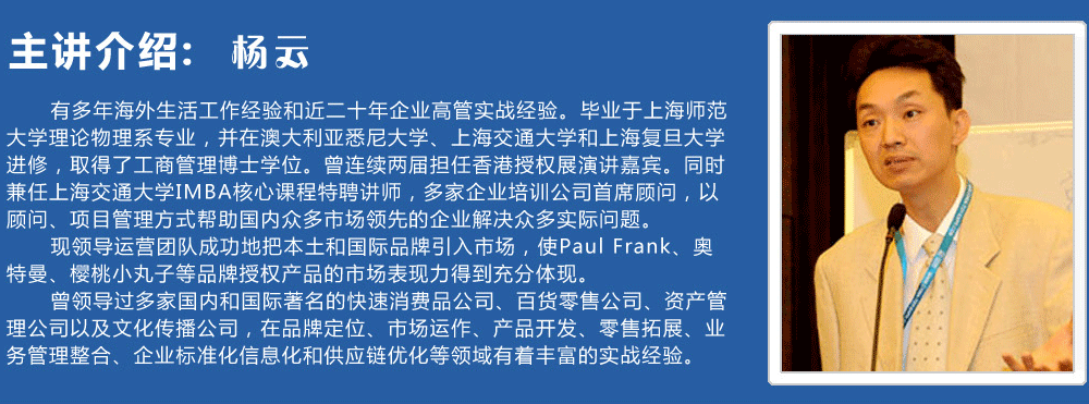 主講介紹：楊云   
      有多年海外生活工作經(jīng)驗(yàn)和近二十年企業(yè)高管實(shí)戰(zhàn)經(jīng)驗(yàn)。畢業(yè)于上海師范大學(xué)理論物理系專業(yè)，并在澳大利亞悉尼大學(xué)、上海交通大學(xué)和上海復(fù)旦大學(xué)進(jìn)修，取得了工商管理博士學(xué)位。曾連續(xù)兩屆擔(dān)任香港授權(quán)展演講嘉賓。同時(shí)兼任上海交通大學(xué)IMBA核心課程特聘講師，多家企業(yè)培訓(xùn)公司首席顧問(wèn)，以顧問(wèn)、項(xiàng)目管理方式幫助國(guó)內(nèi)眾多市場(chǎng)領(lǐng)先的企業(yè)解決眾多實(shí)際問(wèn)題。
      現(xiàn)領(lǐng)導(dǎo)運(yùn)營(yíng)團(tuán)隊(duì)成功地把本土和國(guó)際品牌引入市場(chǎng)，使Paul Frank、奧特曼、櫻桃小丸子等品牌授權(quán)產(chǎn)品的市場(chǎng)表現(xiàn)力得到充分體現(xiàn)。
      曾領(lǐng)導(dǎo)過(guò)多家國(guó)內(nèi)和國(guó)際著名的快速消費(fèi)品公司、百貨零售公司、資產(chǎn)管理公司以及文化傳播公司，在品牌定位、市場(chǎng)運(yùn)作、產(chǎn)品開發(fā)、零售拓展、業(yè)務(wù)管理整合、企業(yè)標(biāo)準(zhǔn)化信息化和供應(yīng)鏈優(yōu)化等領(lǐng)域有著豐富的實(shí)戰(zhàn)經(jīng)驗(yàn)。